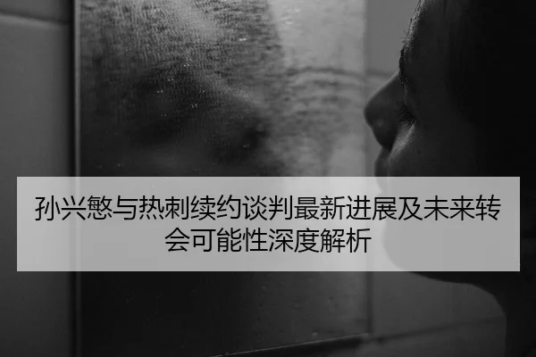 孙兴慜与热刺续约谈判最新进展及未来转会可能性深度解析